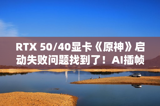 RTX 50/40显卡《原神》启动失败问题找到了！AI插帧的锅：解决方案来了