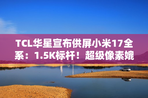 TCL华星宣布供屏小米17全系：1.5K标杆！超级像素媲美2K