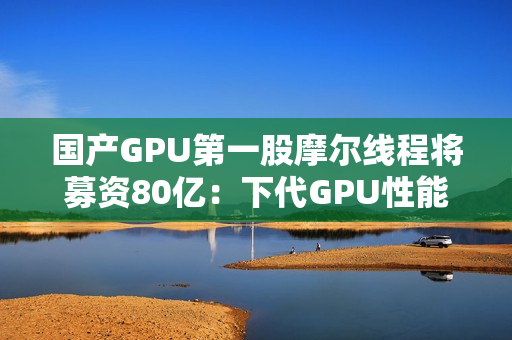 国产GPU第一股摩尔线程将募资80亿：下代GPU性能提升多达8倍