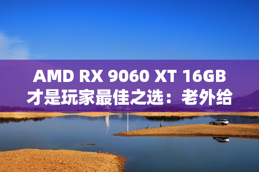 AMD RX 9060 XT 16GB才是玩家最佳之选：老外给出四大理由 你认同吗