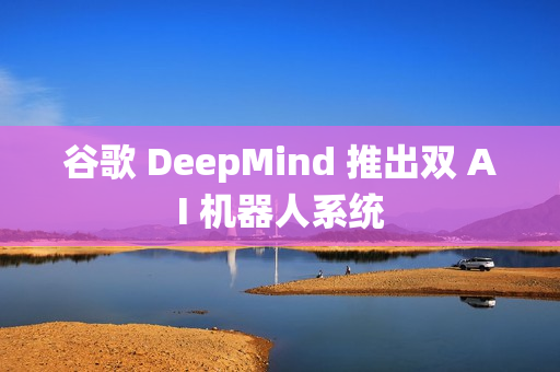 谷歌 DeepMind 推出双 AI 机器人系统