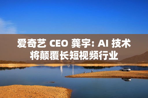 爱奇艺 CEO 龚宇: AI 技术将颠覆长短视频行业