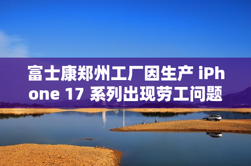 富士康郑州工厂因生产 iPhone 17 系列出现劳工问题？苹果：调查