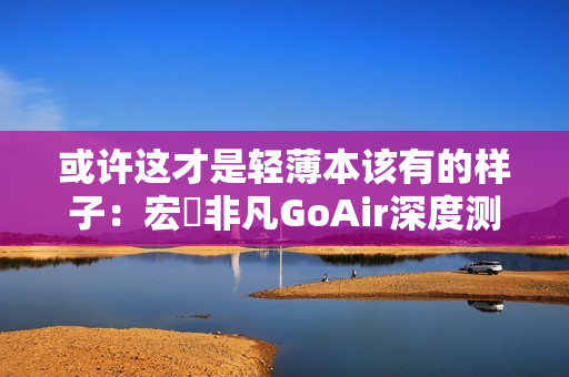 或许这才是轻薄本该有的样子：宏碁非凡GoAir深度测评