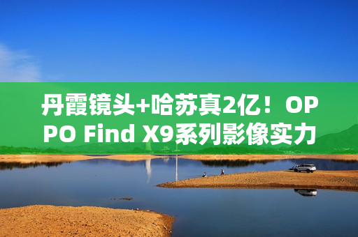 丹霞镜头+哈苏真2亿！OPPO Find X9系列影像实力再进阶