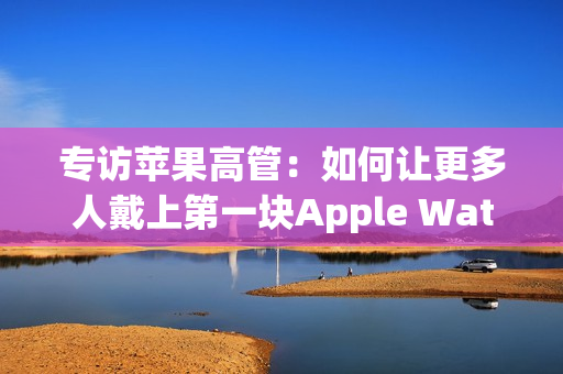 专访苹果高管：如何让更多人戴上第一块Apple Watch？