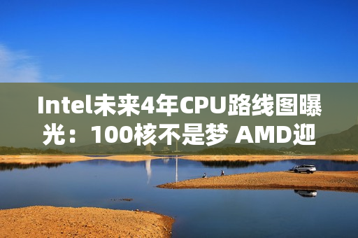 Intel未来4年CPU路线图曝光：100核不是梦 AMD迎来致命一击