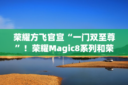 荣耀方飞官宣“一门双至尊”！荣耀Magic8系列和荣耀MagicPad3Pro即将登场
