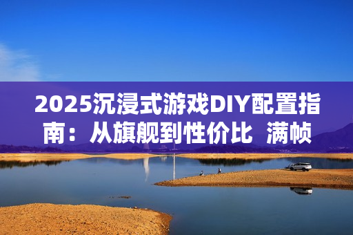2025沉浸式游戏DIY配置指南：从旗舰到性价比  满帧畅玩《黑神话》、《三角洲游戏》和《无畏契约》