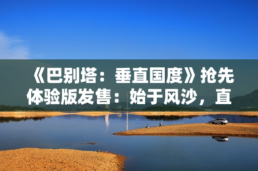 《巴别塔：垂直国度》抢先体验版发售：始于风沙，直抵星辰的文明筑建之旅