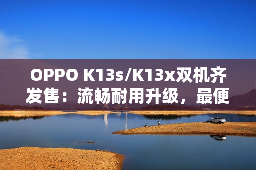 OPPO K13s/K13x双机齐发售：流畅耐用升级，最便宜“三防手机”来袭
