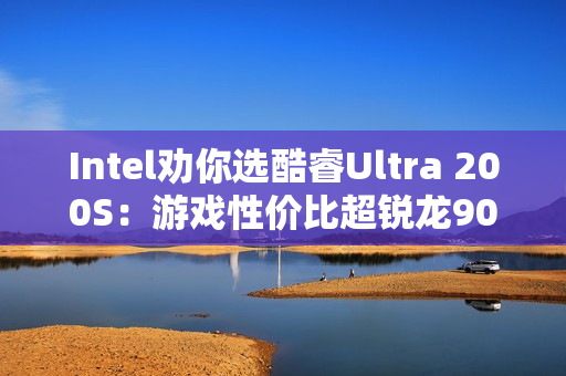 Intel劝你选酷睿Ultra 200S：游戏性价比超锐龙9000！