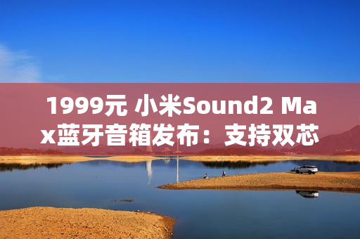1999元 小米Sound2 Max蓝牙音箱发布：支持双芯无线组网