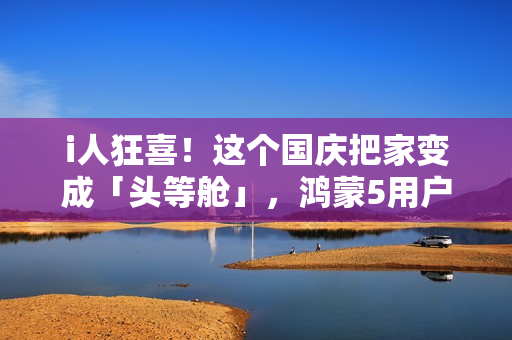 i人狂喜！这个国庆把家变成「头等舱」，鸿蒙5用户请进