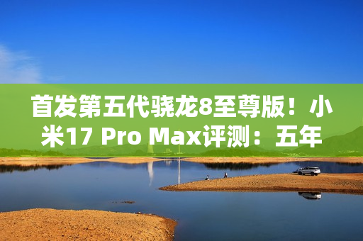 首发第五代骁龙8至尊版!小米17 Pro Max评测:五年高端之路的集大成者 首发第五代骁龙8至尊版!小米17 Pro Max评测:五年高端之路的集大成者