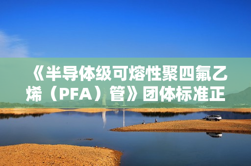《半导体级可熔性聚四氟乙烯(PFA)管》团体标准正式发布 《半导体级可熔性聚四氟乙烯(PFA)管》团体标准正式发布
