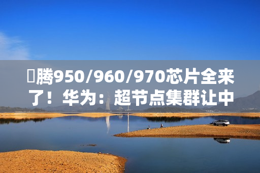昇腾950/960/970芯片全来了！华为：超节点集群让中国算力无忧