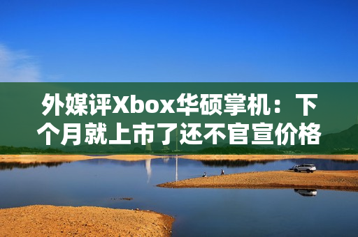 外媒评Xbox华硕掌机：下个月就上市了还不官宣价格？