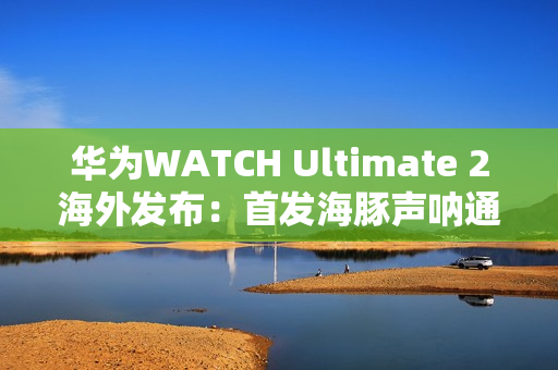华为WATCH Ultimate 2海外发布：首发海豚声呐通信 水下60米内一键求救