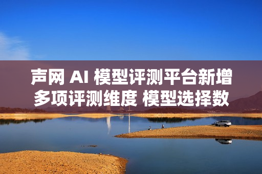 声网 AI 模型评测平台新增多项评测维度 模型选择数量提升3倍