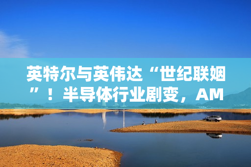 英特尔与英伟达“世纪联姻”！半导体行业剧变，AMD天塌了