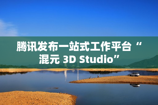 腾讯发布一站式工作平台“混元 3D Studio” 腾讯发布一站式工作平台“混元 3D Studio”
