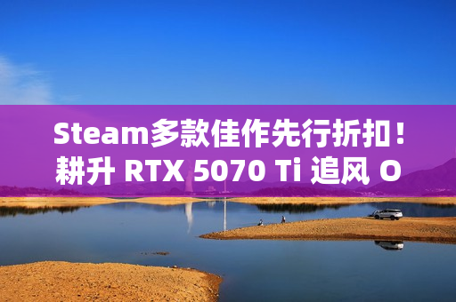 Steam多款佳作先行折扣！耕升 RTX 5070 Ti 追风 OC 2.0预热秋促！