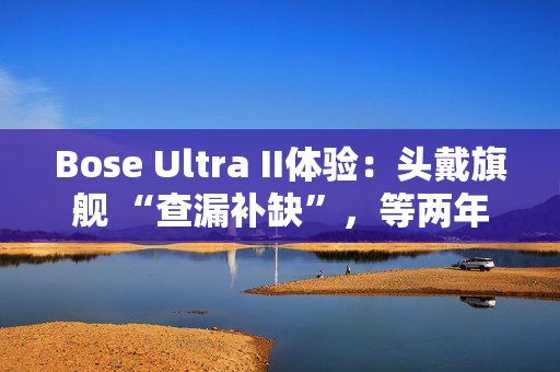 Bose Ultra II体验：头戴旗舰 “查漏补缺”，等两年值了？