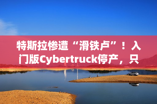 特斯拉惨遭“滑铁卢”！入门版Cybertruck停产，只活了五个月！