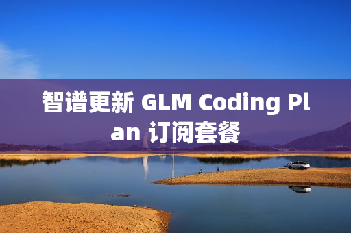 智谱更新 GLM Coding Plan 订阅套餐 智谱更新 GLM Coding Plan 订阅套餐