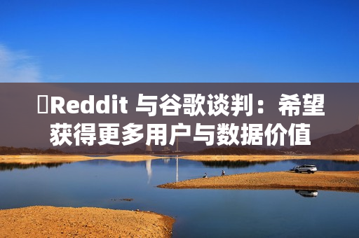 ​Reddit 与谷歌谈判：希望获得更多用户与数据价值