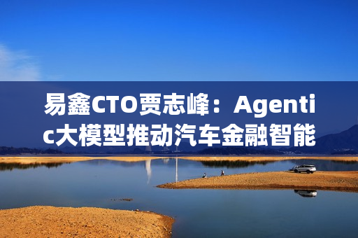 易鑫CTO贾志峰：Agentic大模型推动汽车金融智能化升级
