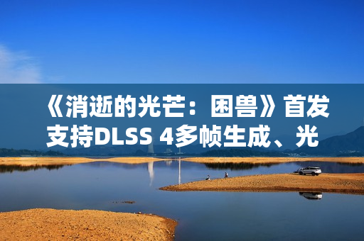 《消逝的光芒：困兽》首发支持DLSS 4多帧生成、光线追踪和NVIDIA Reflex
