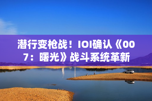潜行变枪战！IOI确认《007：曙光》战斗系统革新
