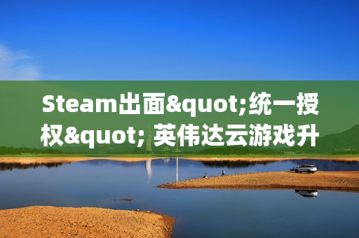 Steam出面"统一授权" 英伟达云游戏升级 索尼拒绝参与