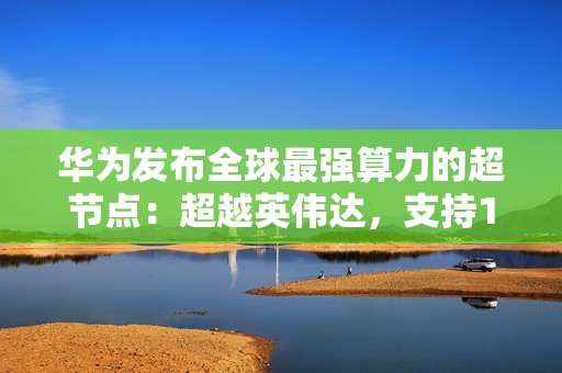 华为发布全球最强算力的超节点:超越英伟达,支持15488张卡联接 华为发布全球最强算力的超节点:超越英伟达,支持15488张卡联接