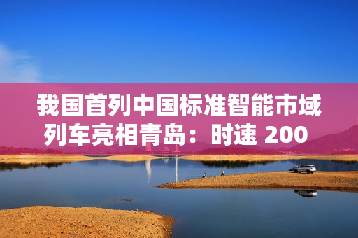 我国首列中国标准智能市域列车亮相青岛：时速 200 公里，装备京雄快线