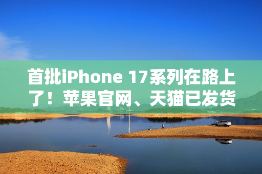 首批iPhone 17系列在路上了！苹果官网、天猫已发货：明天准时到手