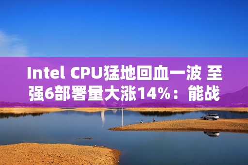Intel CPU猛地回血一波 至强6部署量大涨14%：能战AMD了