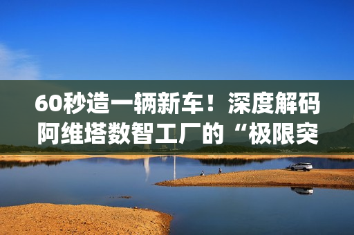 60秒造一辆新车！深度解码阿维塔数智工厂的“极限突围”|特别报道
