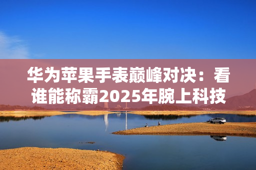 华为苹果手表巅峰对决：看谁能称霸2025年腕上科技