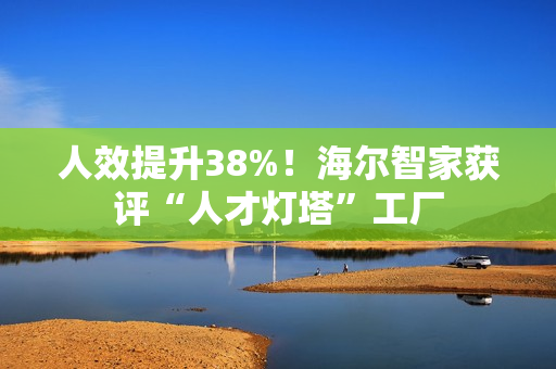 人效提升38%!海尔智家获评“人才灯塔”工厂 人效提升38%!海尔智家获评“人才灯塔”工厂