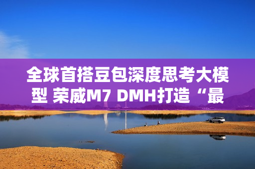 全球首搭豆包深度思考大模型 荣威M7 DMH打造“最懂用户智能车”