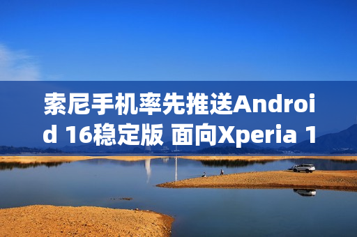 索尼手机率先推送Android 16稳定版 面向Xperia 1 VII