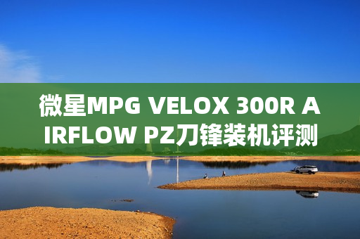 微星MPG VELOX 300R AIRFLOW PZ刀锋装机评测：散热强大 满足你对大机箱的最苛刻需求
