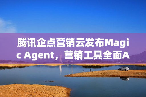 腾讯企点营销云发布Magic Agent，营销工具全面AI化