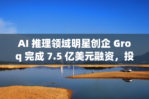 AI 推理领域明星创企 Groq 完成 7.5 亿美元融资，投后估值达 69 亿美元