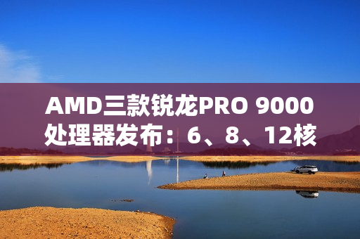 AMD三款锐龙PRO 9000处理器发布：6、8、12核 频率5.4GHz