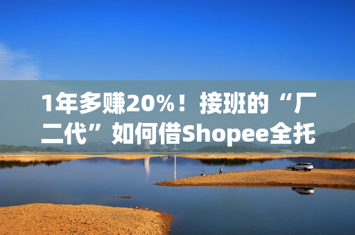 1年多赚20%！接班的“厂二代”如何借Shopee全托管绝地翻盘？