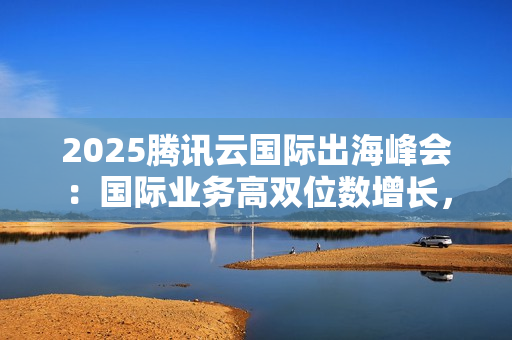 2025腾讯云国际出海峰会：国际业务高双位数增长，海外客户规模同比增长翻倍